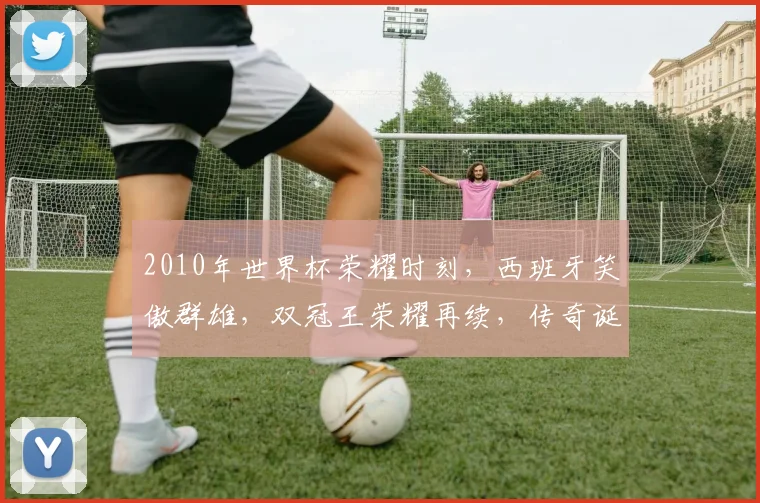 2010年世界杯荣耀时刻，西班牙笑傲群雄，双冠王荣耀再续，传奇诞生