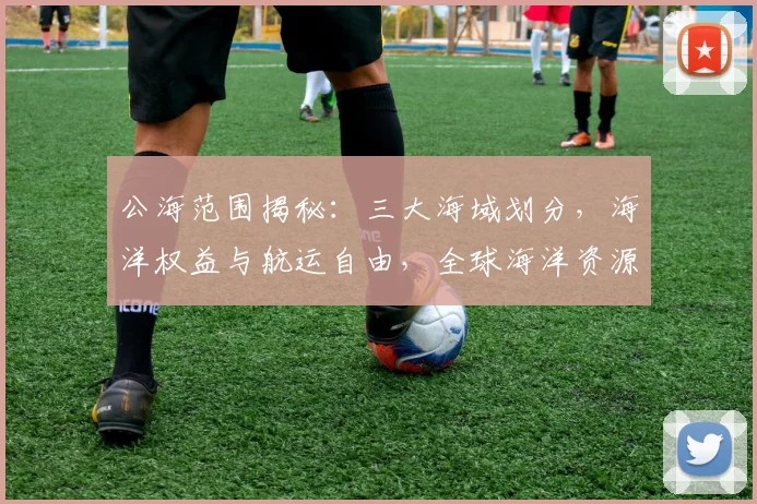 公海范围揭秘：三大海域划分，海洋权益与航运自由，全球海洋资源共治之道